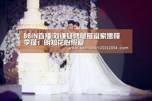 BBIN直播|刘谦疑劈腿搭富家嫩模 李蕴:明知花心照爱(图3) BBIN直播