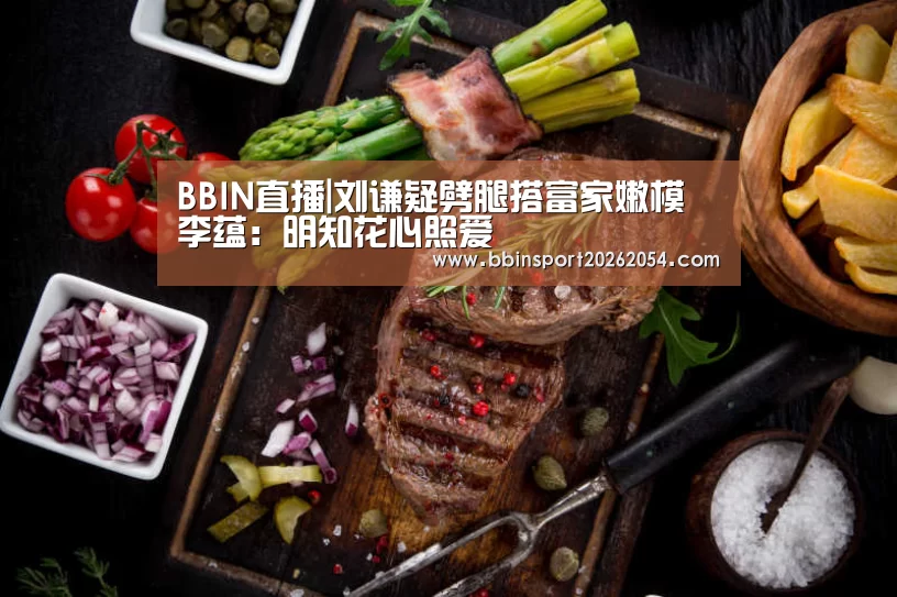 BBIN直播|刘谦疑劈腿搭富家嫩模 李蕴:明知花心照爱(图1) BBIN官网